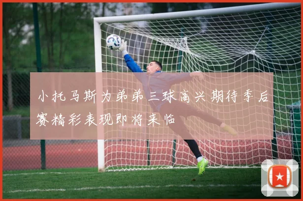 小托马斯为弟弟三球高兴期待季后赛精彩表现即将来临