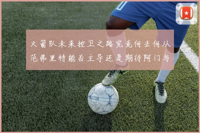 火箭队未来控卫之路究竟何去何从范弗里特能否主导还是期待阿门与谢泼德崛起