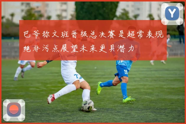 巴爷称文班晋级总决赛是超常表现绝非污点展望未来更具潜力