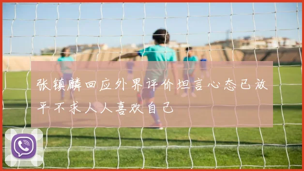 张镇麟回应外界评价坦言心态已放平不求人人喜欢自己
