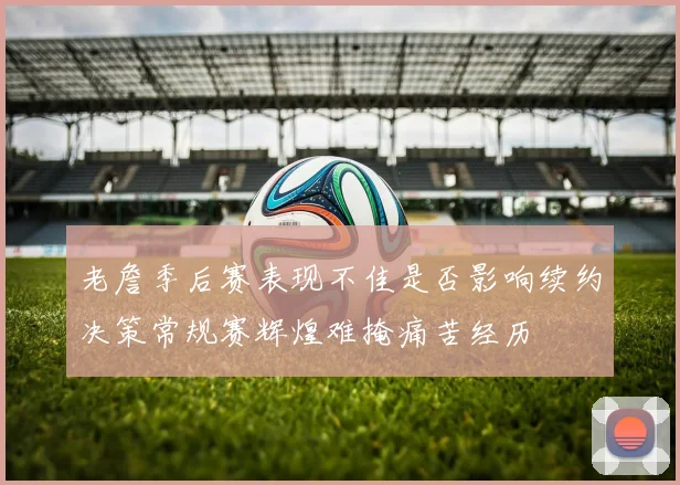 老詹季后赛表现不佳是否影响续约决策常规赛辉煌难掩痛苦经历