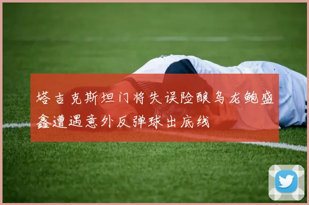 塔吉克斯坦门将失误险酿乌龙鲍盛鑫遭遇意外反弹球出底线