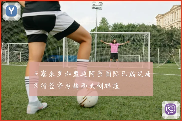 卡塞米罗加盟迈阿密国际已成定局只待签字与梅西共创辉煌