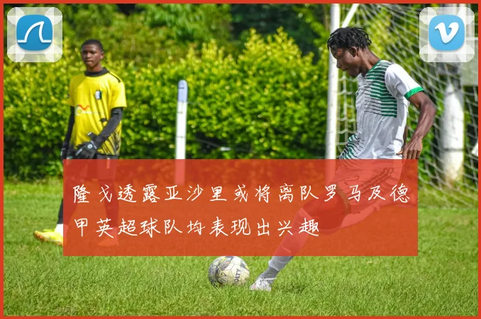 隆戈透露亚沙里或将离队罗马及德甲英超球队均表现出兴趣