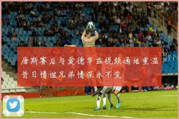 唐斯赛后与爱德华兹视频通话重温昔日情谊兄弟情深永不变
