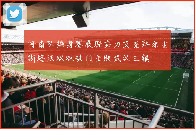河南队热身赛展现实力艾克拜尔古斯塔沃双双破门击败武汉三镇