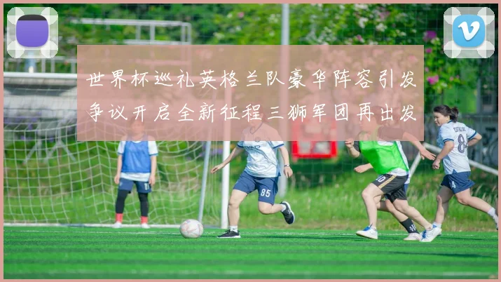 世界杯巡礼英格兰队豪华阵容引发争议开启全新征程三狮军团再出发