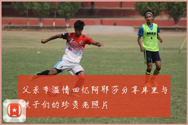 父亲节温情回忆阿耶莎分享库里与孩子们的珍贵老照片